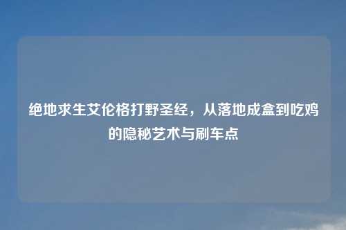 绝地求生艾伦格打野圣经，从落地成盒到吃鸡的隐秘艺术与刷车点