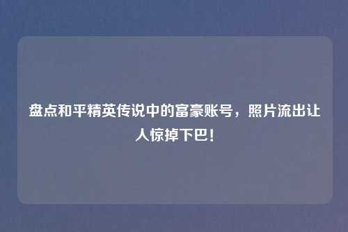 盘点和平精英传说中的富豪账号，照片流出让人惊掉下巴！