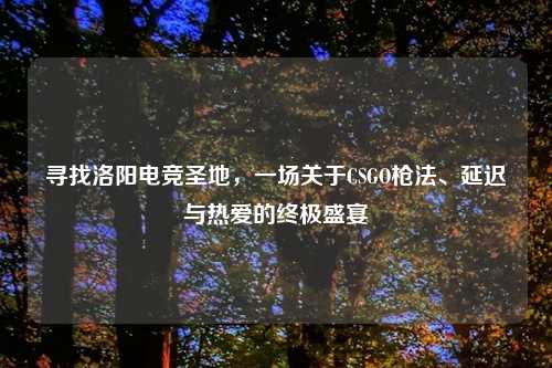寻找洛阳电竞圣地，一场关于CSGO枪法、延迟与热爱的终极盛宴
