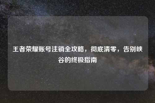 王者荣耀账号注销全攻略，彻底清零，告别峡谷的终极指南