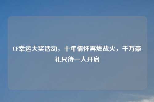 CF幸运大奖活动，十年情怀再燃战火，千万豪礼只待一人开启