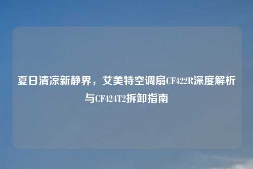 夏日清凉新静界，艾美特空调扇CF422R深度解析与CF424T2拆卸指南