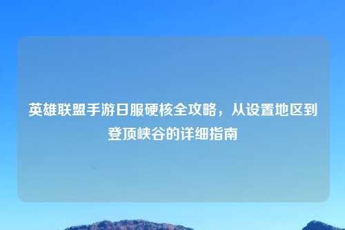 英雄联盟手游日服硬核全攻略，从设置地区到登顶峡谷的详细指南