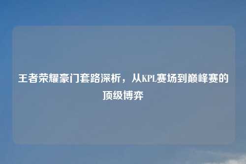 王者荣耀豪门套路深析，从KPL赛场到巅峰赛的顶级博弈