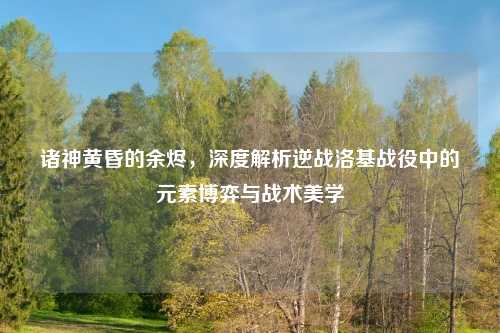 诸神黄昏的余烬，深度解析逆战洛基战役中的元素博弈与战术美学
