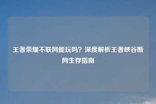 王者荣耀不联网能玩吗？深度解析王者峡谷断网生存指南