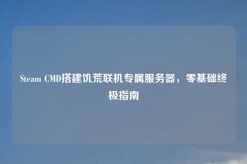 Steam CMD搭建饥荒联机专属服务器，零基础终极指南
