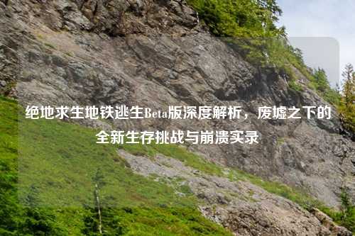 绝地求生地铁逃生Beta版深度解析，废墟之下的全新生存挑战与崩溃实录