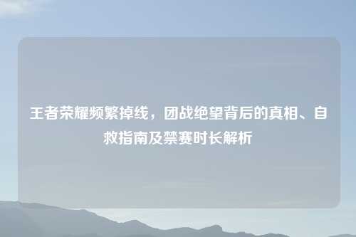 王者荣耀频繁掉线，团战绝望背后的真相、自救指南及禁赛时长解析