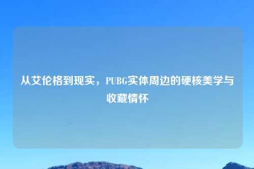 从艾伦格到现实，PUBG实体周边的硬核美学与收藏情怀