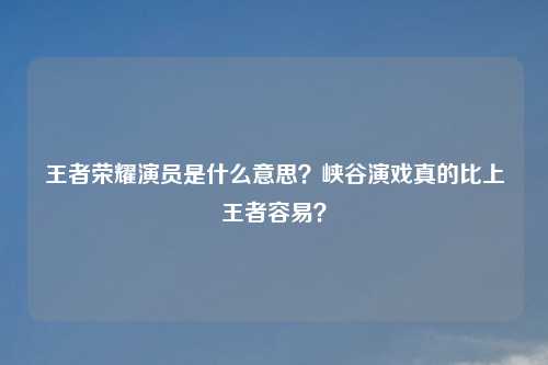 王者荣耀演员是什么意思？峡谷演戏真的比上王者容易？
