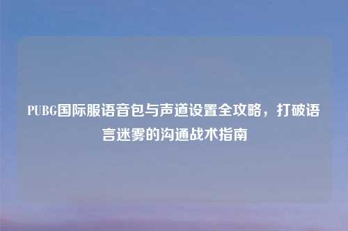 PUBG国际服语音包与声道设置全攻略，打破语言迷雾的沟通战术指南