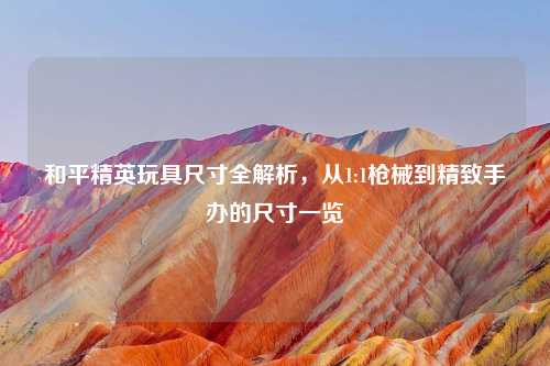 和平精英玩具尺寸全解析，从1:1枪械到精致手办的尺寸一览