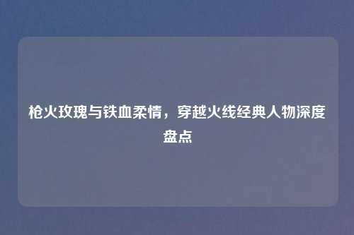 枪火玫瑰与铁血柔情，穿越火线经典人物深度盘点
