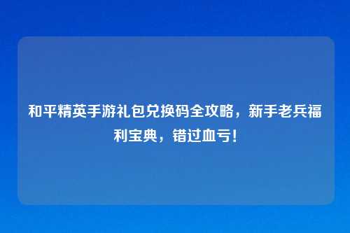 和平精英手游礼包兑换码全攻略，新手老兵福利宝典，错过血亏！