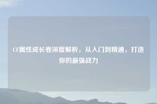 CF属性成长卷深度解析，从入门到精通，打造你的最强战力