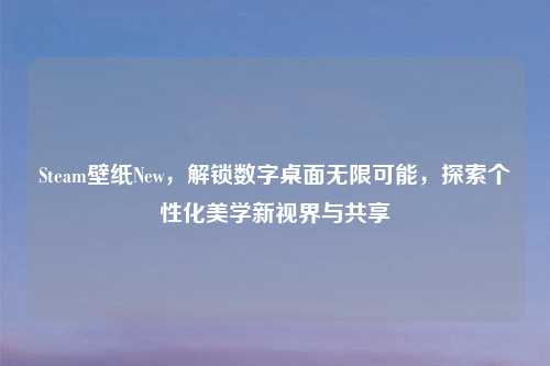 Steam壁纸New，解锁数字桌面无限可能，探索个性化美学新视界与共享
