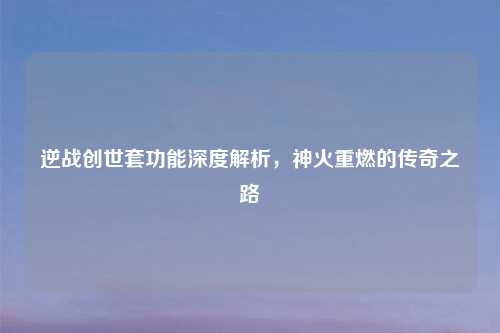 逆战创世套功能深度解析，神火重燃的传奇之路