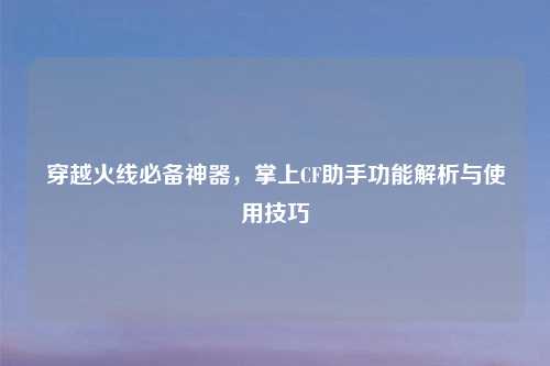 穿越火线必备神器，掌上CF助手功能解析与使用技巧