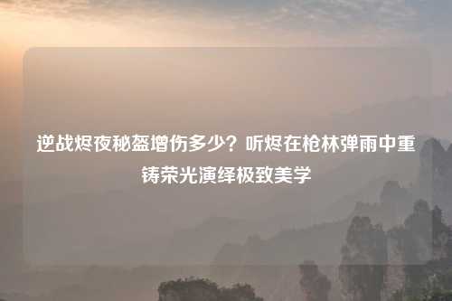 逆战烬夜秘盔增伤多少？听烬在枪林弹雨中重铸荣光演绎极致美学