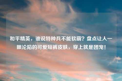 和平精英，谁说特种兵不能软萌？盘点让人一眼沦陷的可爱短裤皮肤，穿上就是团宠！