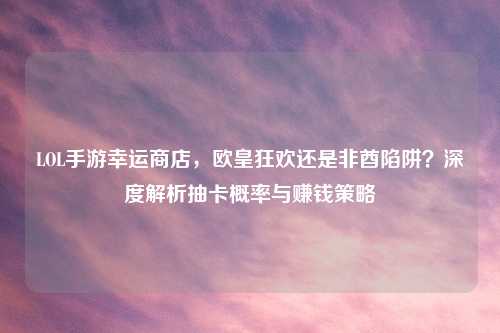LOL手游幸运商店，欧皇狂欢还是非酋陷阱？深度解析抽卡概率与赚钱策略