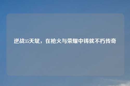 逆战35天斌，在枪火与荣耀中铸就不朽传奇