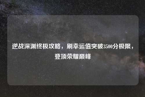 逆战深渊终极攻略，刷幸运值突破3500分极限，登顶荣耀巅峰