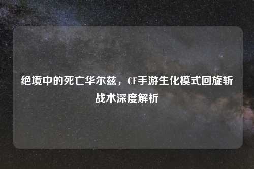 绝境中的死亡华尔兹，CF手游生化模式回旋斩战术深度解析