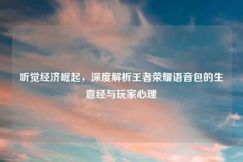 听觉经济崛起，深度解析王者荣耀语音包的生意经与玩家心理