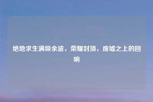 绝地求生满级余波，荣耀封顶，废墟之上的回响