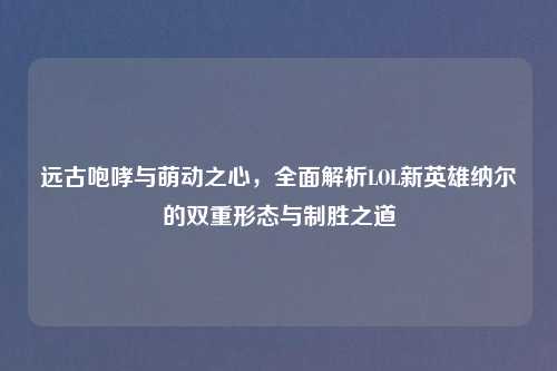 远古咆哮与萌动之心，全面解析LOL新英雄纳尔的双重形态与制胜之道