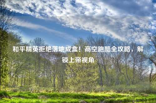 和平精英拒绝落地成盒！高空跑酷全攻略，解锁上帝视角