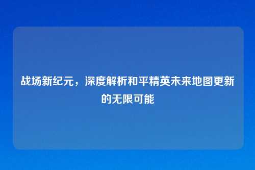 战场新纪元，深度解析和平精英未来地图更新的无限可能