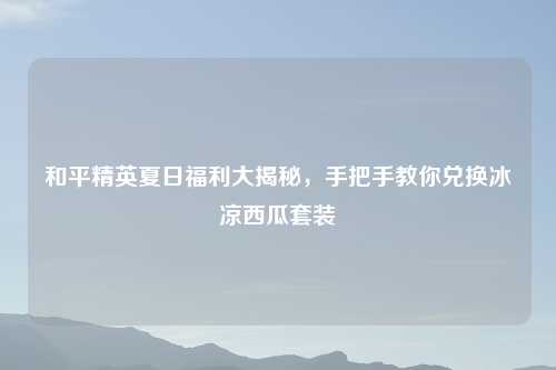 和平精英夏日福利大揭秘，手把手教你兑换冰凉西瓜套装