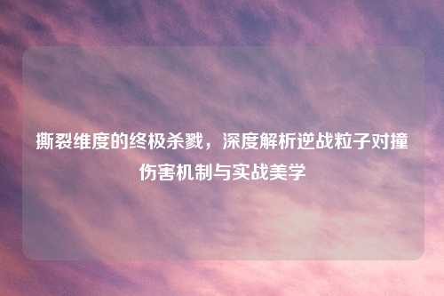 撕裂维度的终极杀戮，深度解析逆战粒子对撞伤害机制与实战美学