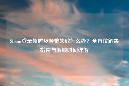 Steam登录超时及频繁失败怎么办？全方位解决指南与解锁时间详解