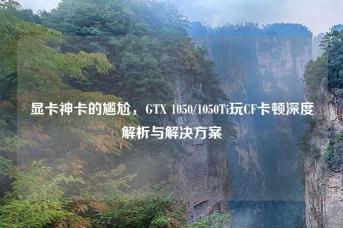 显卡神卡的尴尬，GTX 1050/1050Ti玩CF卡顿深度解析与解决方案