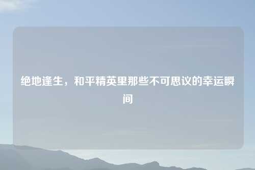 绝地逢生，和平精英里那些不可思议的幸运瞬间