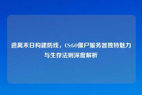 逃离末日构建防线，CS:GO僵尸服务器独特魅力与生存法则深度解析