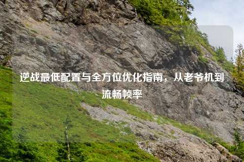 逆战更低配置与全方位优化指南，从老爷机到流畅帧率