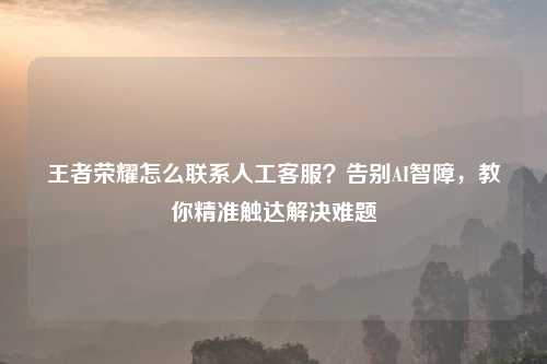 王者荣耀怎么联系人工     ？告别AI智障，教你精准触达解决难题