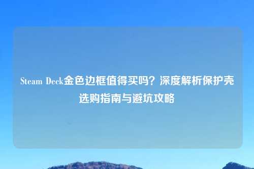Steam Deck金色边框值得买吗？深度解析保护壳选购指南与避坑攻略