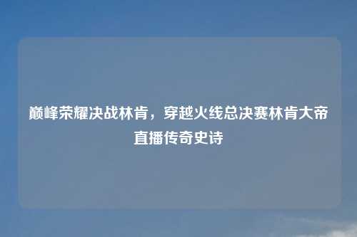 巅峰荣耀决战林肯，穿越火线总决赛林肯大帝直播传奇史诗