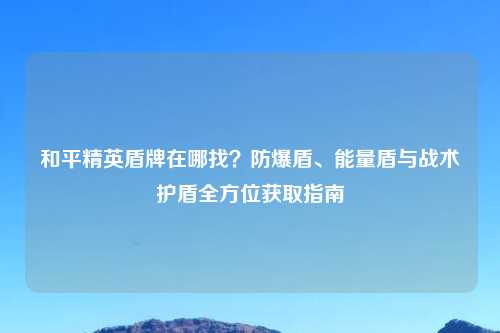 和平精英盾牌在哪找？防爆盾、能量盾与战术护盾全方位获取指南