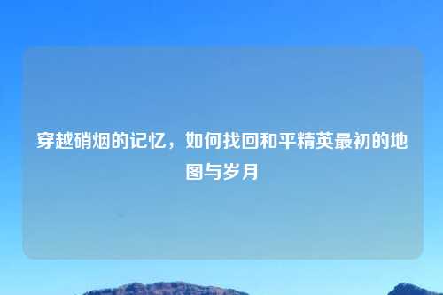 穿越硝烟的记忆，如何找回和平精英最初的地图与岁月