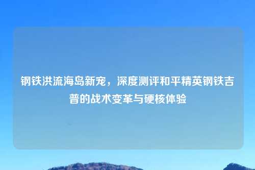 钢铁洪流海岛新宠，深度测评和平精英钢铁吉普的战术变革与硬核体验