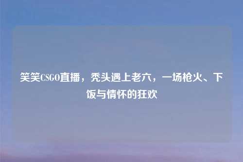 笑笑CSGO直播，秃头遇上老六，一场枪火、下饭与情怀的狂欢