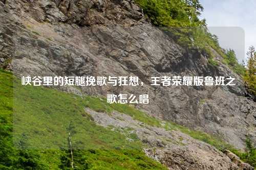 峡谷里的短腿挽歌与狂想，王者荣耀版鲁班之歌怎么唱