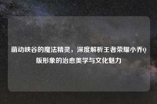 萌动峡谷的魔法精灵，深度解析王者荣耀小乔Q版形象的治愈美学与文化魅力